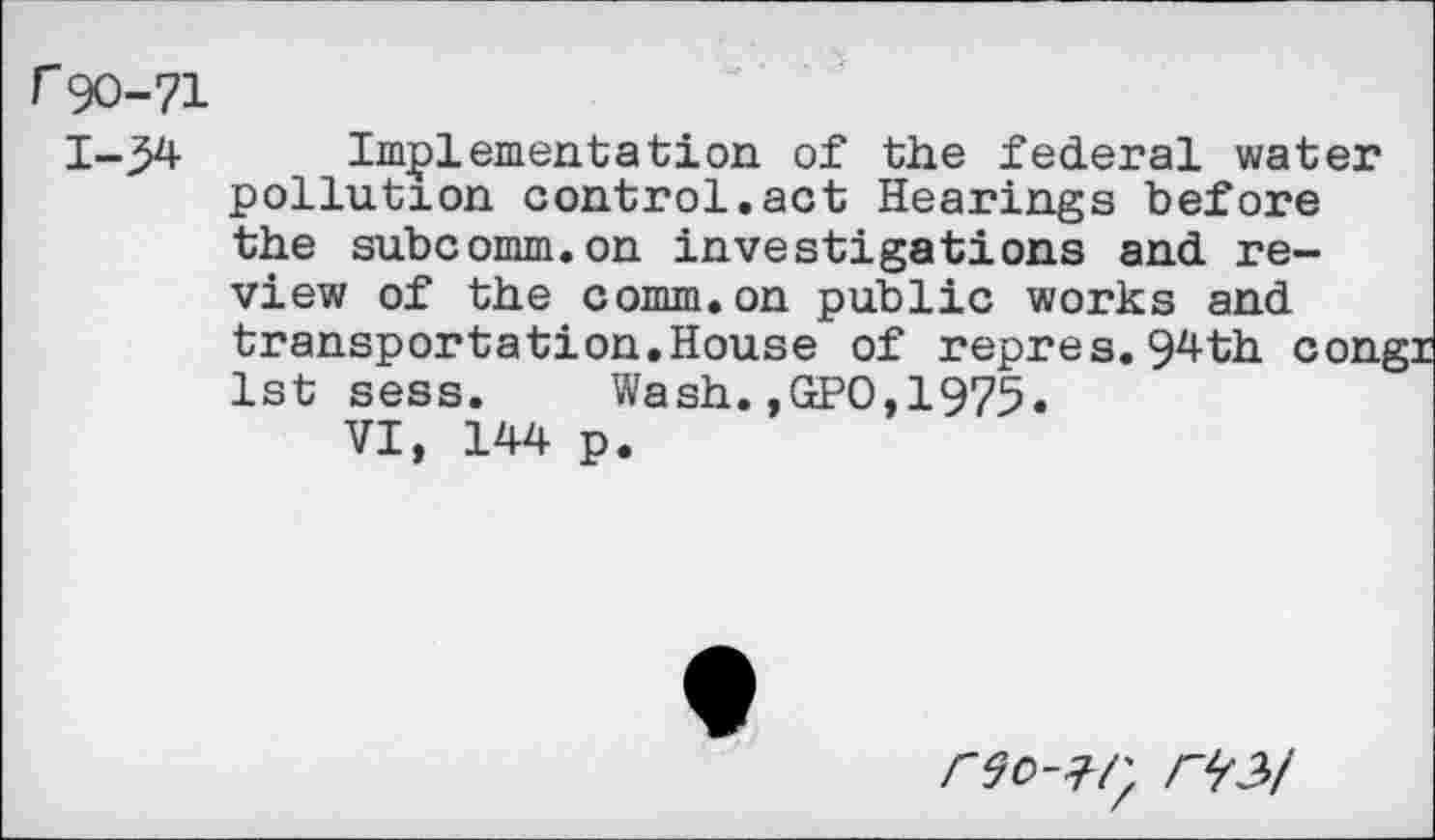 ﻿r90-71
1-34 Implementation of the federal water pollution control.act Hearings before the subcomm.on investigations and review of the comm.on public works and transportation.House of repres.94th coni 1st sess.	Wash.,GPO,1975.
VI, 144 p.
r^2>/